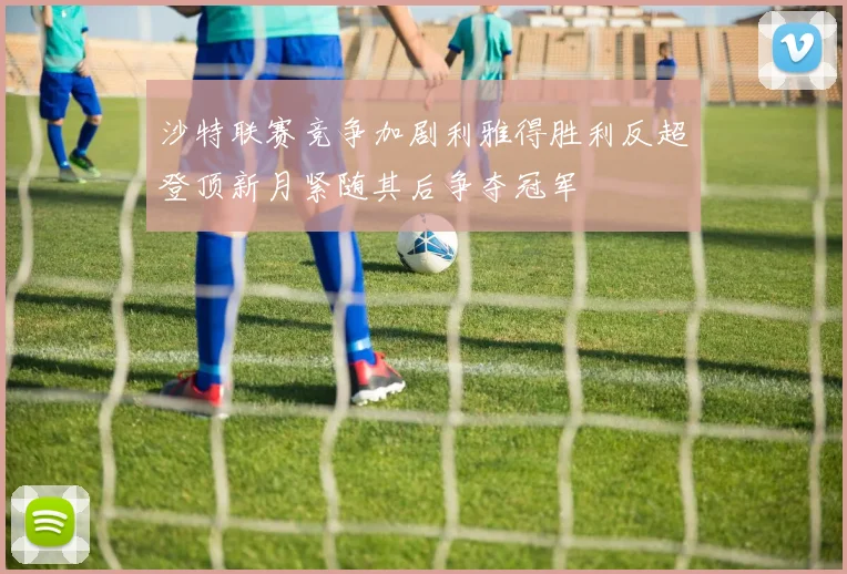 沙特联赛竞争加剧利雅得胜利反超登顶新月紧随其后争夺冠军