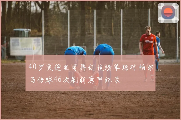 40岁莫德里奇再创佳绩单场对帕尔马传球46次刷新意甲纪录