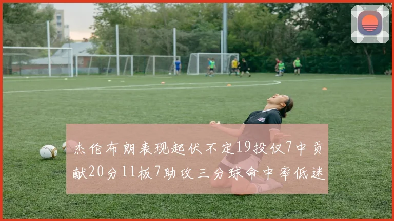 杰伦布朗表现起伏不定19投仅7中贡献20分11板7助攻三分球命中率低迷
