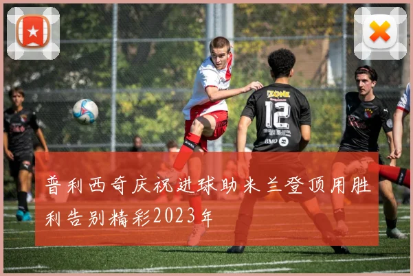 普利西奇庆祝进球助米兰登顶用胜利告别精彩2023年