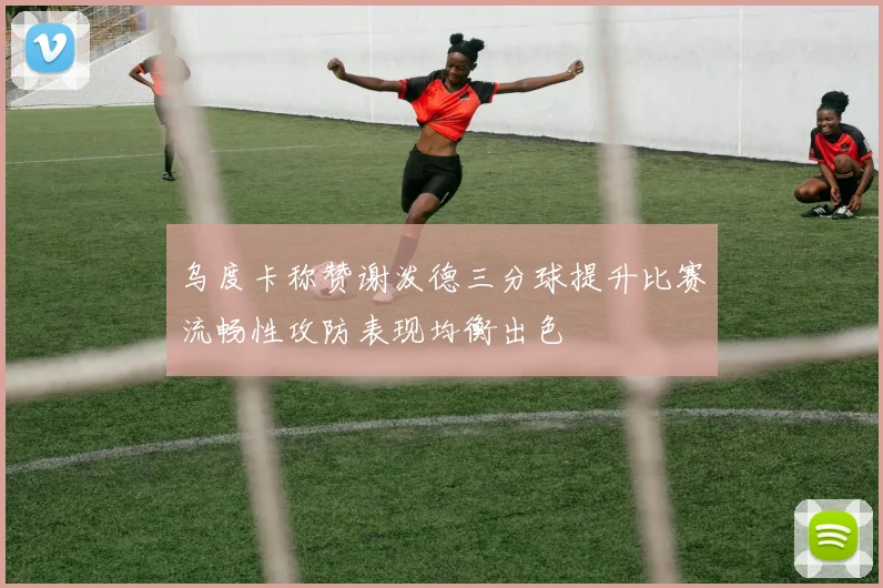 乌度卡称赞谢泼德三分球提升比赛流畅性攻防表现均衡出色