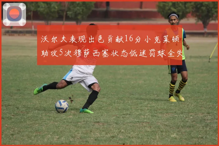 沃尔夫表现出色贡献16分小克莱顿助攻5次穆萨西塞状态低迷罚球全失