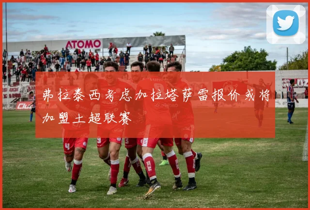 弗拉泰西考虑加拉塔萨雷报价或将加盟土超联赛