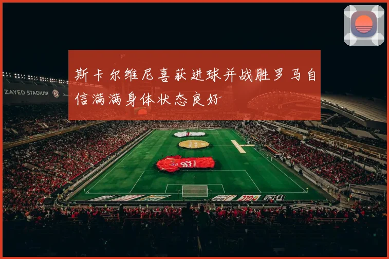 斯卡尔维尼喜获进球并战胜罗马自信满满身体状态良好