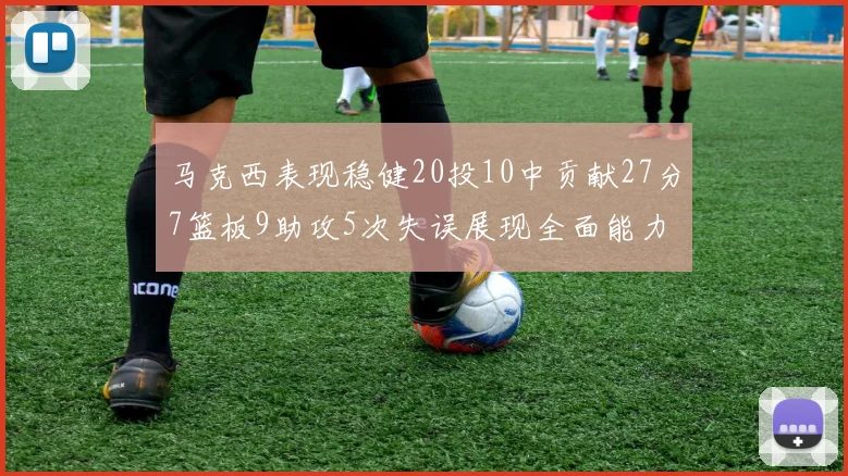 马克西表现稳健20投10中贡献27分7篮板9助攻5次失误展现全面能力