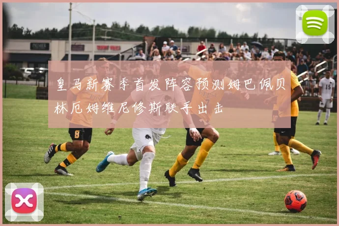 皇马新赛季首发阵容预测姆巴佩贝林厄姆维尼修斯联手出击