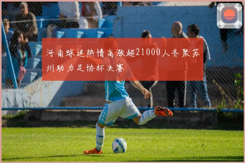 河南球迷热情高涨超21000人齐聚苏州助力足协杯决赛