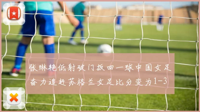 张琳艳低射破门扳回一球中国女足奋力追赶苏格兰女足比分变为1-3