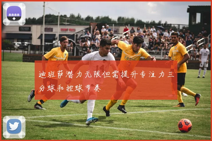 迪班萨潜力无限但需提升专注力三分球和控球节奏