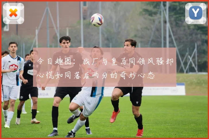今日趣图：我厂与皇马同领风骚却心慌如同落后两分的奇妙心态