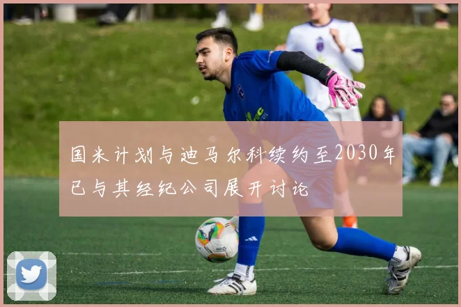 国米计划与迪马尔科续约至2030年已与其经纪公司展开讨论