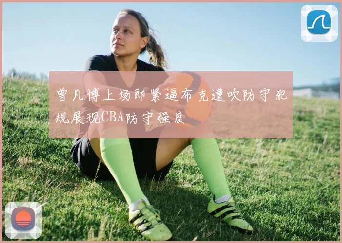 曾凡博上场即紧逼布克遭吹防守犯规展现CBA防守强度