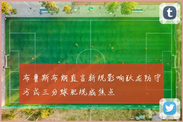 布鲁斯布朗直言新规影响狄龙防守方式三分球犯规成焦点