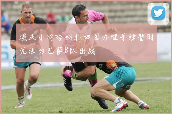 埃及小将哈姆扎回国办理手续暂时无法为巴萨B队出战