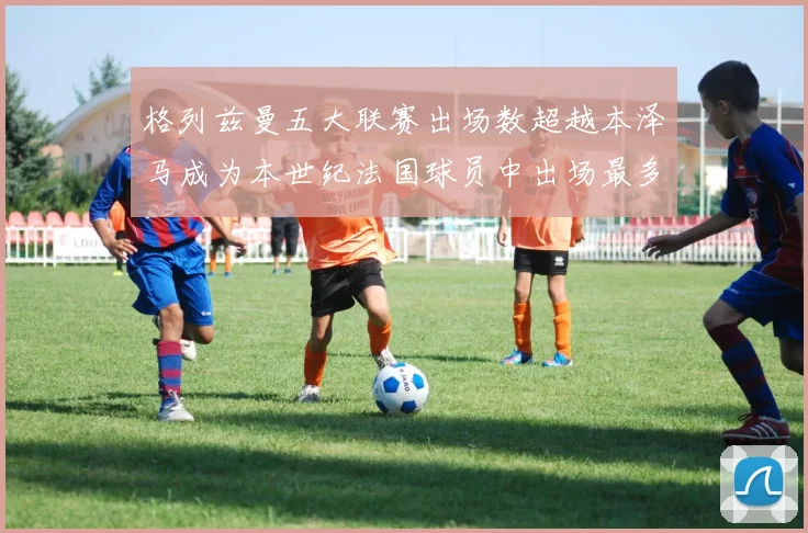 格列兹曼五大联赛出场数超越本泽马成为本世纪法国球员中出场最多者