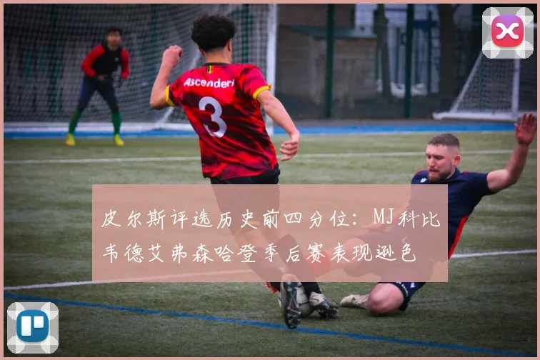 皮尔斯评选历史前四分位：MJ科比韦德艾弗森哈登季后赛表现逊色