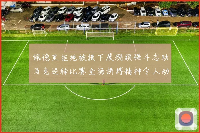 佩德里拒绝被换下展现顽强斗志助马竞逆转比赛全场拼搏精神令人动容